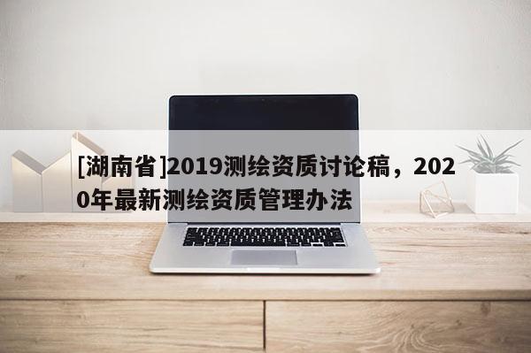 [湖南省]2019測繪資質討論稿，2020年最新測繪資質管理辦法