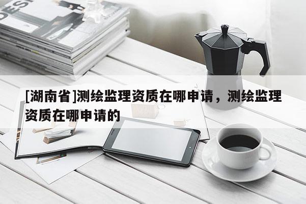[湖南省]測繪監理資質在哪申請，測繪監理資質在哪申請的