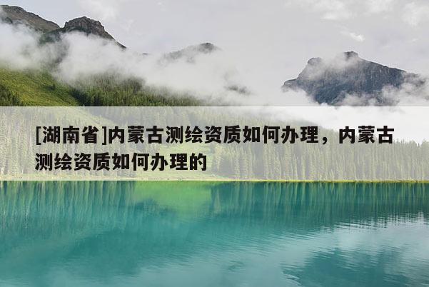 [湖南省]內蒙古測繪資質如何辦理，內蒙古測繪資質如何辦理的