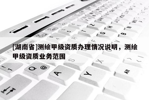 [湖南省]測繪甲級資質辦理情況說明，測繪甲級資質業務范圍
