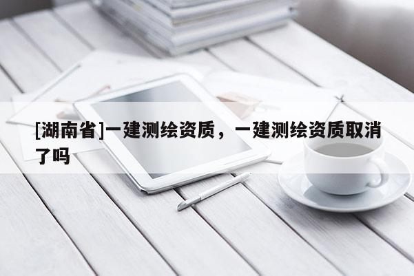 [湖南省]一建測(cè)繪資質(zhì)，一建測(cè)繪資質(zhì)取消了嗎