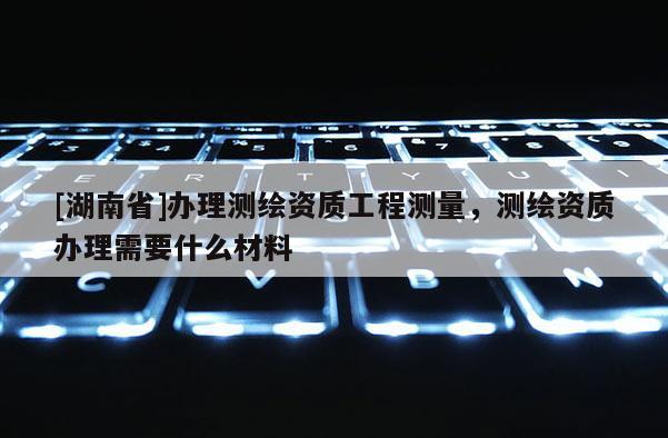 [湖南省]辦理測繪資質工程測量，測繪資質辦理需要什么材料
