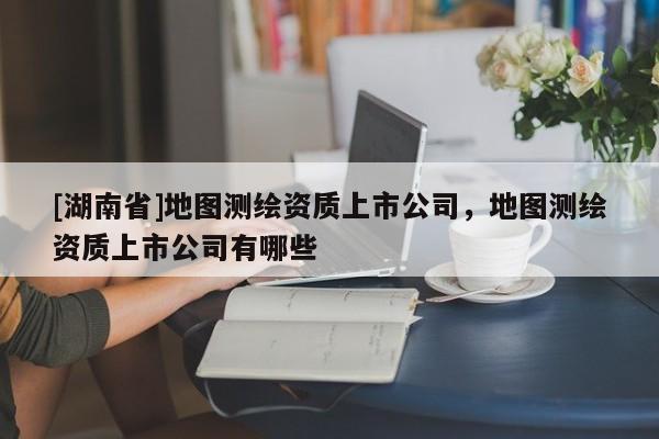 [湖南省]地圖測繪資質上市公司，地圖測繪資質上市公司有哪些