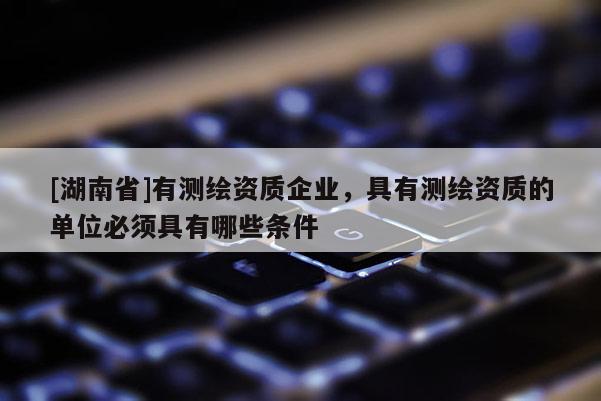 [湖南省]有測繪資質(zhì)企業(yè)，具有測繪資質(zhì)的單位必須具有哪些條件