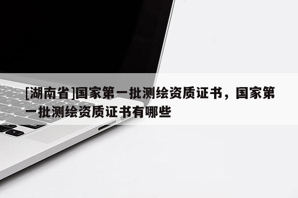 [湖南省]國家第一批測繪資質(zhì)證書，國家第一批測繪資質(zhì)證書有哪些
