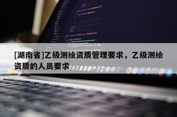 [湖南省]乙級測繪資質管理要求，乙級測繪資質的人員要求