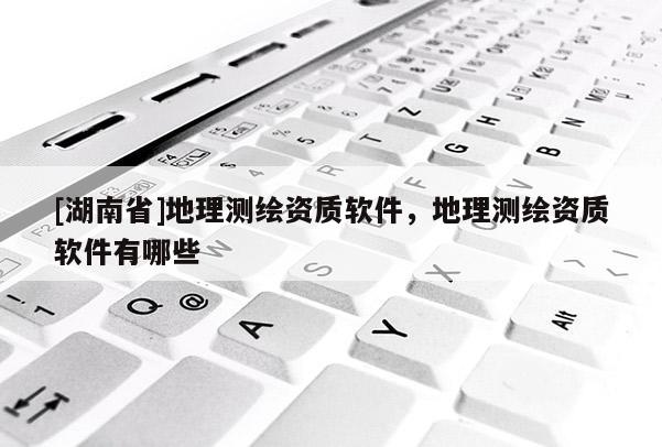 [湖南省]地理測繪資質軟件，地理測繪資質軟件有哪些