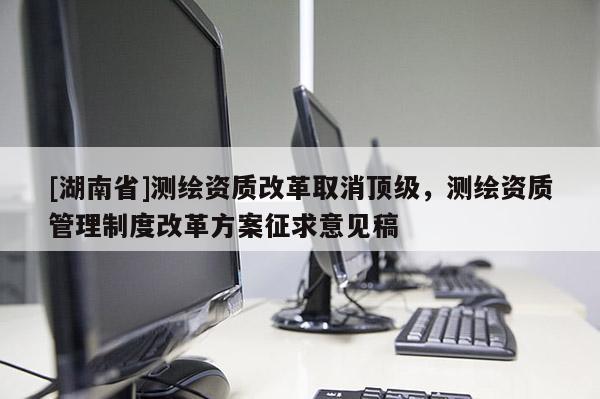 [湖南省]測(cè)繪資質(zhì)改革取消頂級(jí)，測(cè)繪資質(zhì)管理制度改革方案征求意見稿