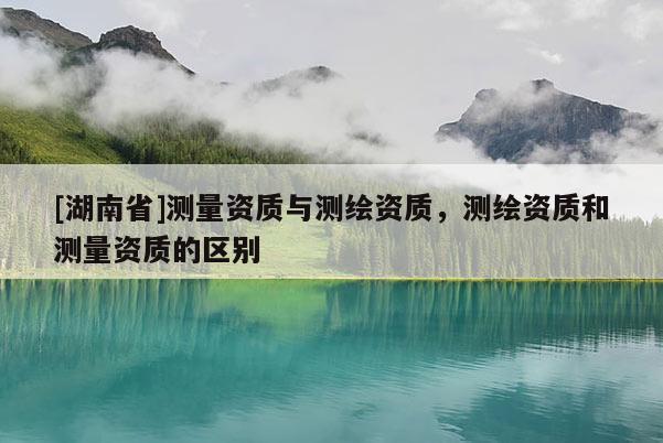 [湖南省]測量資質與測繪資質，測繪資質和測量資質的區別