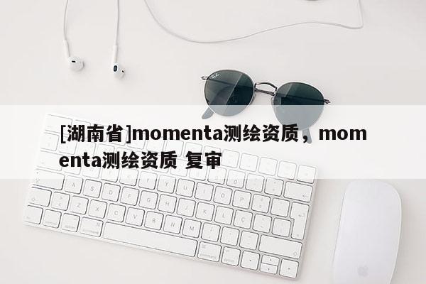 [湖南省]momenta測繪資質，momenta測繪資質 復審