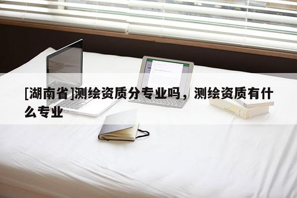 [湖南省]測繪資質(zhì)分專業(yè)嗎，測繪資質(zhì)有什么專業(yè)