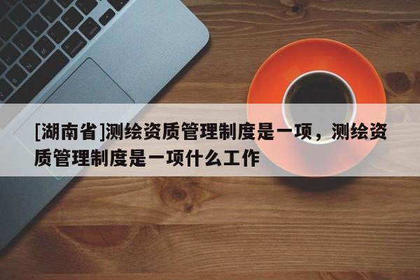 [湖南省]測繪資質管理制度是一項，測繪資質管理制度是一項什么工作
