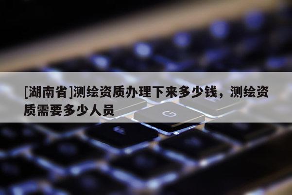 [湖南省]測繪資質辦理下來多少錢，測繪資質需要多少人員