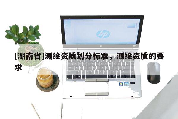 [湖南省]測繪資質劃分標準，測繪資質的要求