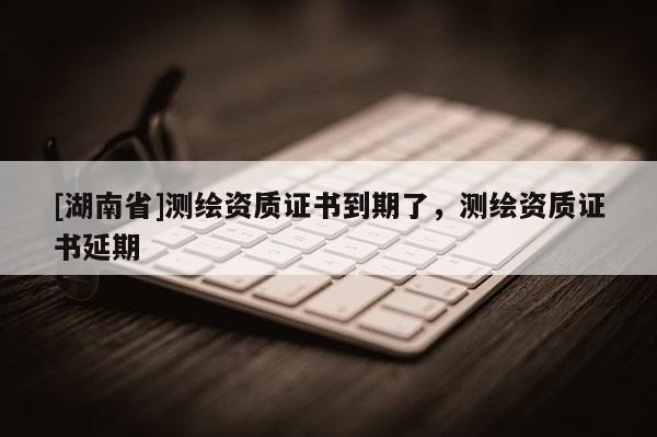 [湖南省]測繪資質證書到期了，測繪資質證書延期