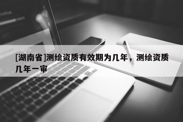 [湖南省]測繪資質有效期為幾年，測繪資質幾年一審