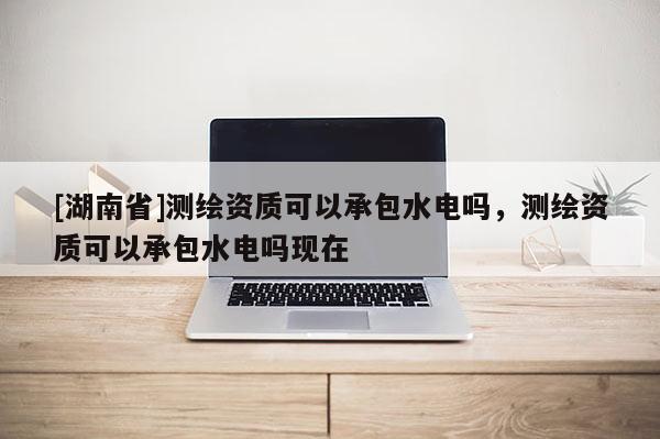 [湖南省]測繪資質可以承包水電嗎，測繪資質可以承包水電嗎現在