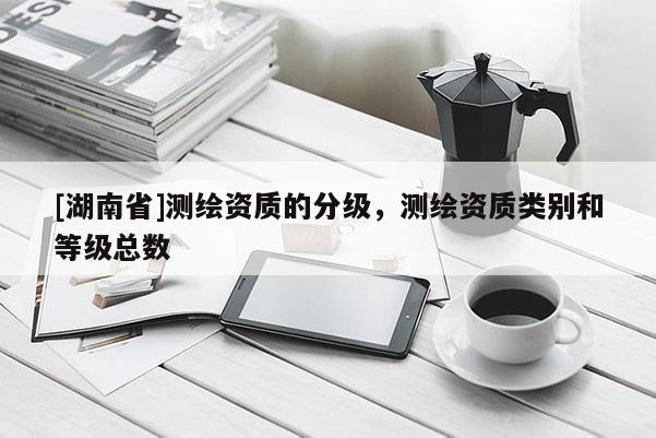 [湖南省]測繪資質的分級，測繪資質類別和等級總數