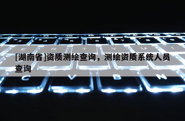 [湖南省]資質測繪查詢，測繪資質系統人員查詢