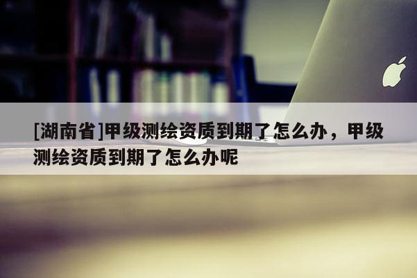 [湖南省]甲級測繪資質到期了怎么辦，甲級測繪資質到期了怎么辦呢