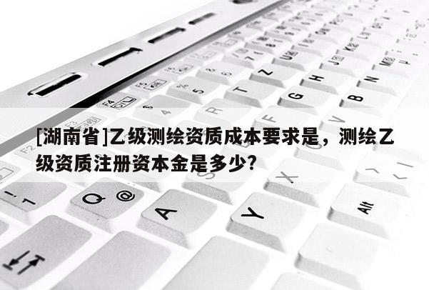 [湖南省]乙級測繪資質成本要求是，測繪乙級資質注冊資本金是多少?