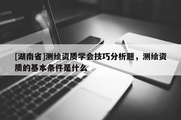 [湖南省]測(cè)繪資質(zhì)學(xué)會(huì)技巧分析題，測(cè)繪資質(zhì)的基本條件是什么