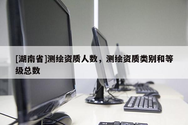 [湖南省]測繪資質人數，測繪資質類別和等級總數
