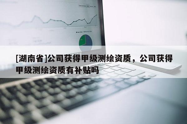 [湖南省]公司獲得甲級測繪資質，公司獲得甲級測繪資質有補貼嗎