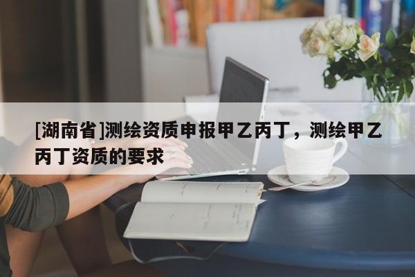 [湖南省]測繪資質申報甲乙丙丁，測繪甲乙丙丁資質的要求