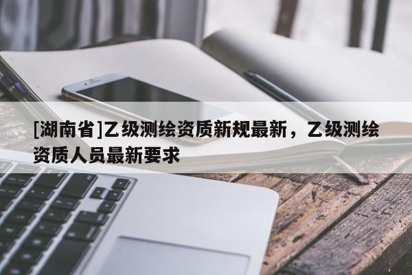 [湖南省]乙級測繪資質新規最新，乙級測繪資質人員最新要求