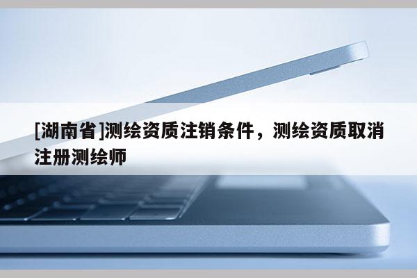 [湖南省]測(cè)繪資質(zhì)注銷(xiāo)條件，測(cè)繪資質(zhì)取消注冊(cè)測(cè)繪師