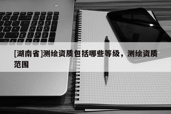 [湖南省]測繪資質包括哪些等級，測繪資質范圍