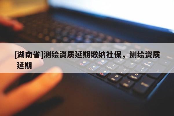 [湖南省]測(cè)繪資質(zhì)延期繳納社保，測(cè)繪資質(zhì) 延期