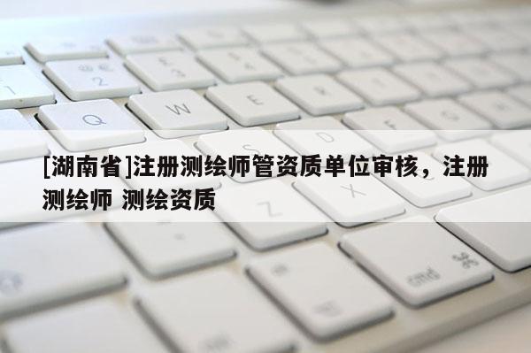 [湖南省]注冊(cè)測(cè)繪師管資質(zhì)單位審核，注冊(cè)測(cè)繪師 測(cè)繪資質(zhì)