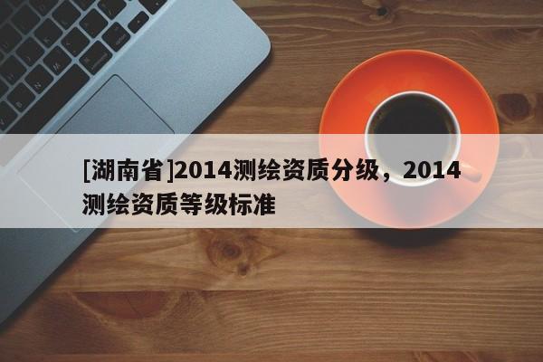 [湖南省]2014測繪資質分級，2014測繪資質等級標準
