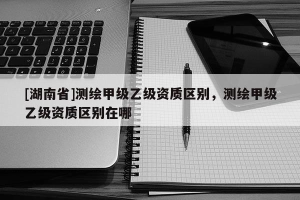 [湖南省]測繪甲級乙級資質區(qū)別，測繪甲級乙級資質區(qū)別在哪
