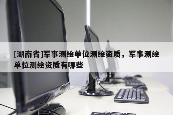[湖南省]軍事測繪單位測繪資質，軍事測繪單位測繪資質有哪些