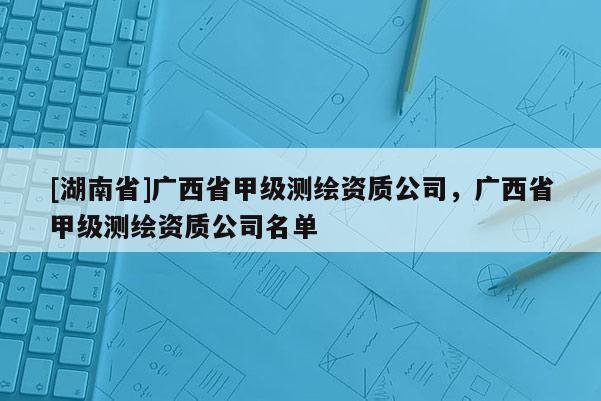 [湖南省]廣西省甲級測繪資質公司，廣西省甲級測繪資質公司名單