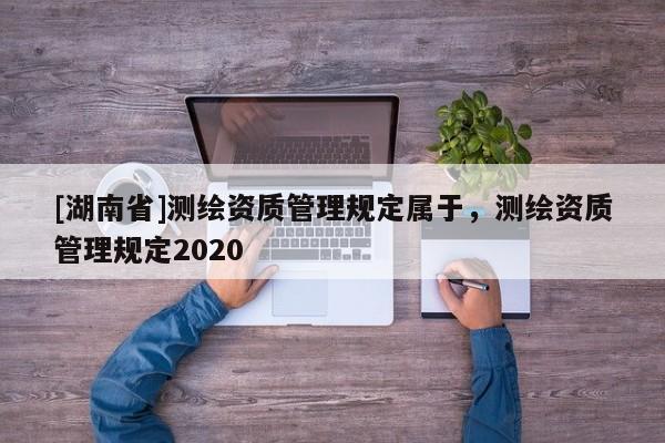 [湖南省]測繪資質管理規定屬于，測繪資質管理規定2020