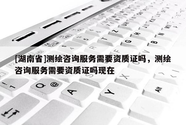 [湖南省]測繪咨詢服務需要資質證嗎，測繪咨詢服務需要資質證嗎現在