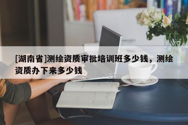 [湖南省]測繪資質審批培訓班多少錢，測繪資質辦下來多少錢