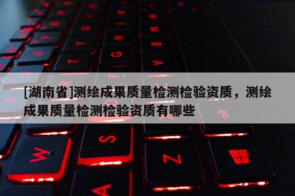 [湖南省]測繪成果質量檢測檢驗資質，測繪成果質量檢測檢驗資質有哪些