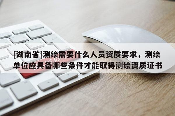 [湖南省]測(cè)繪需要什么人員資質(zhì)要求，測(cè)繪單位應(yīng)具備哪些條件才能取得測(cè)繪資質(zhì)證書