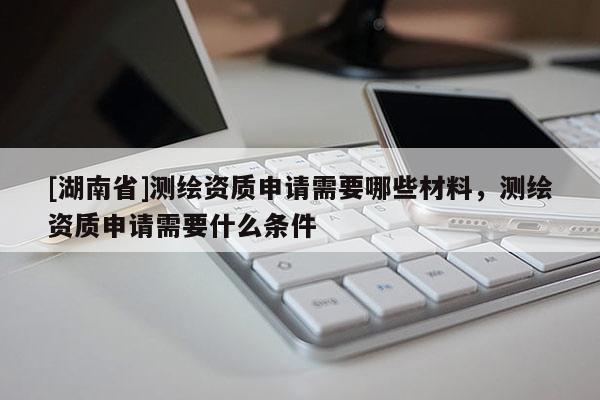 [湖南省]測(cè)繪資質(zhì)申請(qǐng)需要哪些材料，測(cè)繪資質(zhì)申請(qǐng)需要什么條件