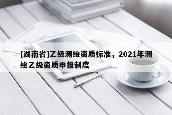 [湖南省]乙級測繪資質標準，2021年測繪乙級資質申報制度