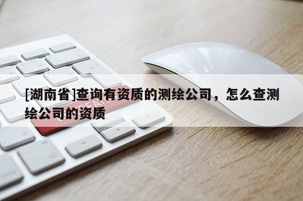 [湖南省]查詢有資質的測繪公司，怎么查測繪公司的資質