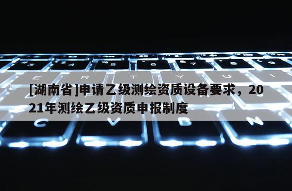 [湖南省]申請乙級測繪資質設備要求，2021年測繪乙級資質申報制度