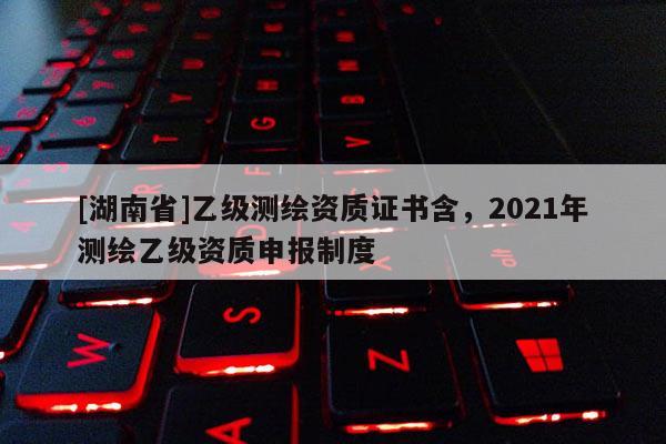 [湖南省]乙級(jí)測(cè)繪資質(zhì)證書含，2021年測(cè)繪乙級(jí)資質(zhì)申報(bào)制度
