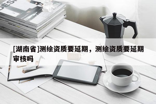 [湖南省]測(cè)繪資質(zhì)要延期，測(cè)繪資質(zhì)要延期審核嗎