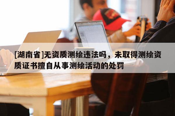 [湖南省]無資質(zhì)測繪違法嗎，未取得測繪資質(zhì)證書擅自從事測繪活動的處罰